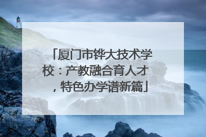 厦门市铧大技术学校：产教融合育人才，特色办学谱新篇
