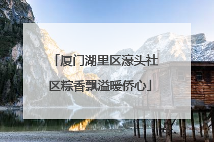 厦门湖里区濠头社区粽香飘溢暖侨心