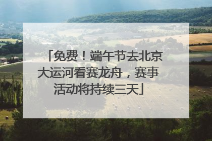 免费！端午节去北京大运河看赛龙舟，赛事活动将持续三天
