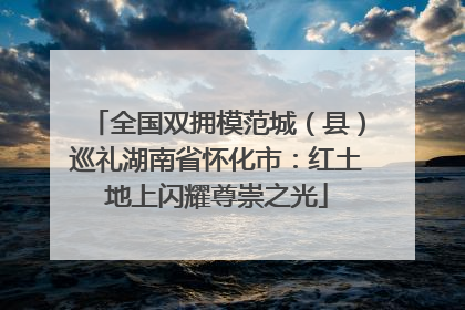 全国双拥模范城（县）巡礼湖南省怀化市：红土地上闪耀尊崇之光