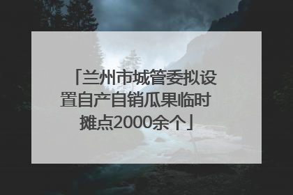 兰州市城管委拟设置自产自销瓜果临时摊点2000余个