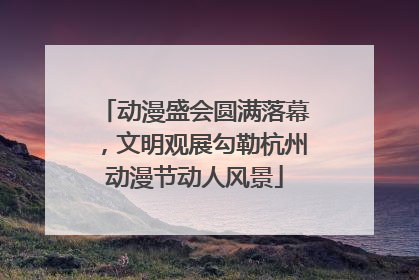 动漫盛会圆满落幕，文明观展勾勒杭州动漫节动人风景