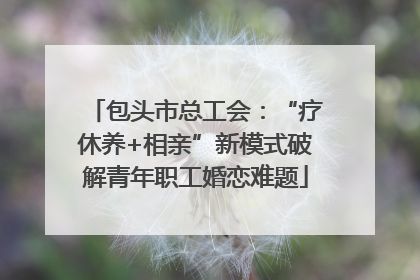 包头市总工会：“疗休养+相亲”新模式破解青年职工婚恋难题