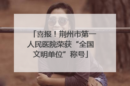喜报！荆州市第一人民医院荣获“全国文明单位”称号
