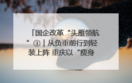 国企改革“头雁领航”③｜从负重前行到轻装上阵 重庆以“瘦身”谋“健体”