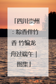 四川崇州：粽香伴竹香 竹编龙舟过端午｜图集