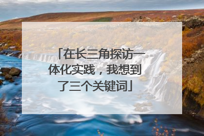 在长三角探访一体化实践，我想到了三个关键词