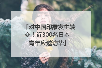 对中国印象发生转变！近300名日本青年应邀访华