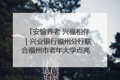 安愉养老 兴福相伴｜兴业银行福州分行联合福州市老年大学点亮安愉文化生活