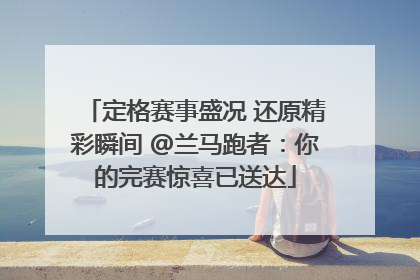 定格赛事盛况 还原精彩瞬间 @兰马跑者：你的完赛惊喜已送达