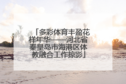 多彩体育丰盈花样年华——河北省秦皇岛市海港区体教融合工作掠影