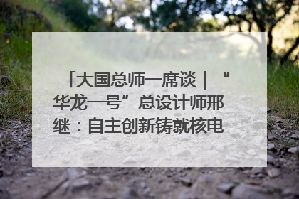 大国总师一席谈｜“华龙一号”总设计师邢继：自主创新铸就核电“国家名片”