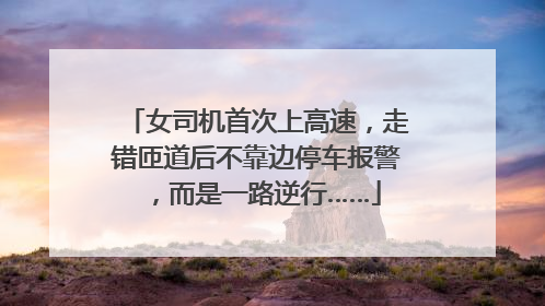 女司机首次上高速，走错匝道后不靠边停车报警，而是一路逆行……