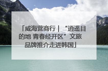 威海营商行｜“逍遥目的地 青春经开区”文旅品牌推介走进韩国