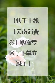 快手上线「云南消费券」购物专区，下单立减！