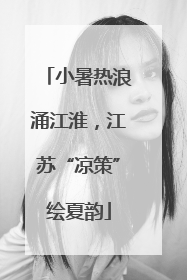 小暑热浪涌江淮，江苏“凉策”绘夏韵