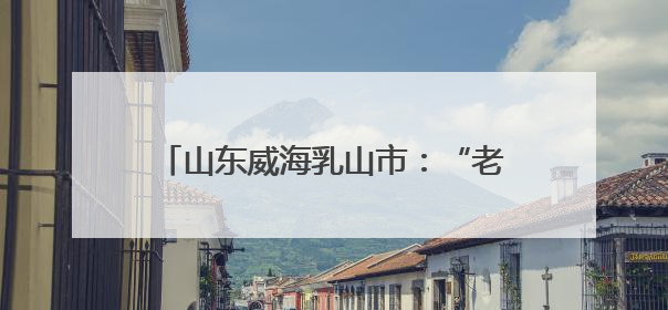 山东威海乳山市：“老”课新上，乳山爱国主义教育这样“出圈”