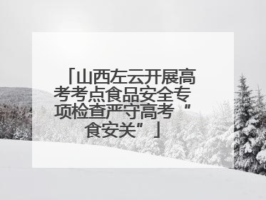 山西左云开展高考考点食品安全专项检查严守高考“食安关”