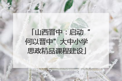 山西晋中：启动“何以晋中”大中小学思政精品课程建设