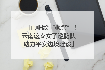 巾帼绘“枫警”！云南这支女子巡防队助力平安边境建设