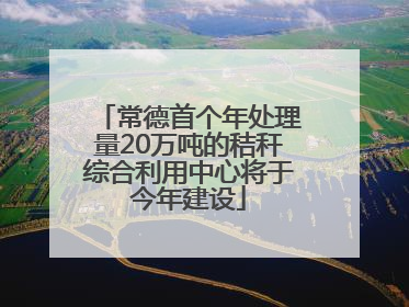 常德首个年处理量20万吨的秸秆综合利用中心将于今年建设