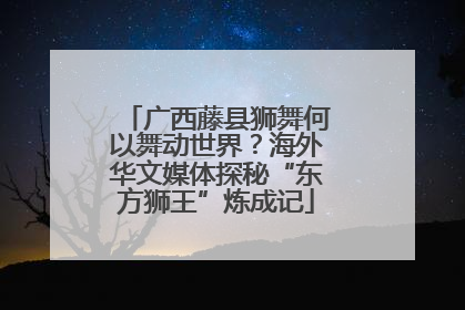 广西藤县狮舞何以舞动世界？海外华文媒体探秘“东方狮王”炼成记