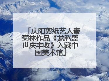 庆阳剪纸艺人秦菊林作品《龙腾盛世庆丰收》入藏中国美术馆