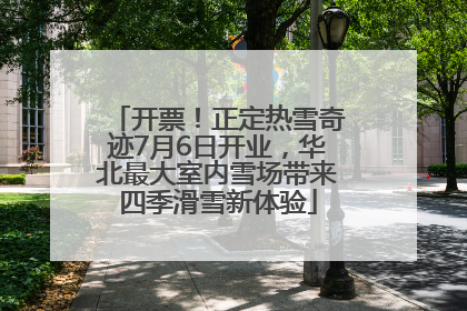 开票！正定热雪奇迹7月6日开业，华北最大室内雪场带来四季滑雪新体验