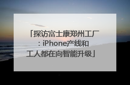 探访富士康郑州工厂：iPhone产线和工人都在向智能升级