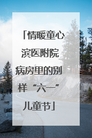 情暖童心 滨医附院病房里的别样“六一”儿童节
