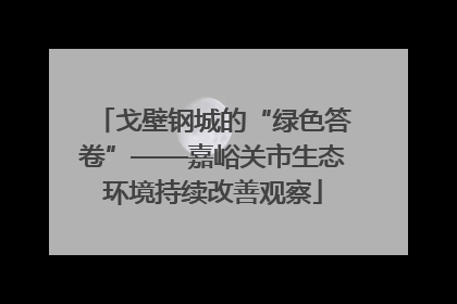 戈壁钢城的“绿色答卷”——嘉峪关市生态环境持续改善观察