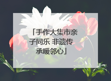 手作大集市亲子同乐 非遗传承暖邻心