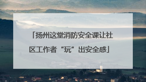 扬州这堂消防安全课让社区工作者“玩”出安全感