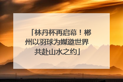 林丹杯再启幕！郴州以羽球为媒邀世界共赴山水之约