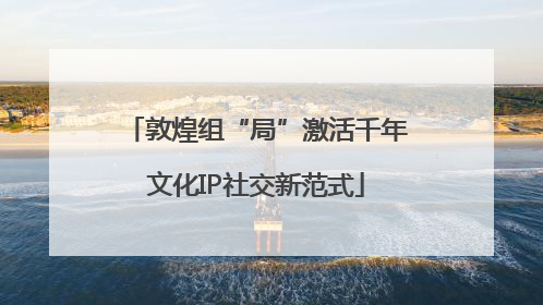 敦煌组“局”激活千年文化IP社交新范式