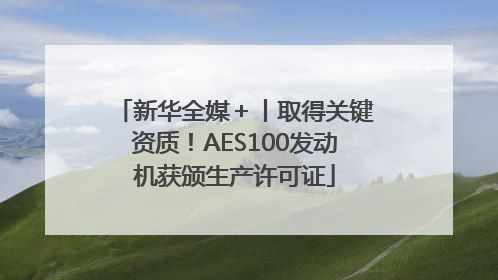 新华全媒＋丨取得关键资质！AES100发动机获颁生产许可证
