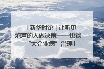 新华时论 | 让听见炮声的人做决策——也谈“大企业病”治理