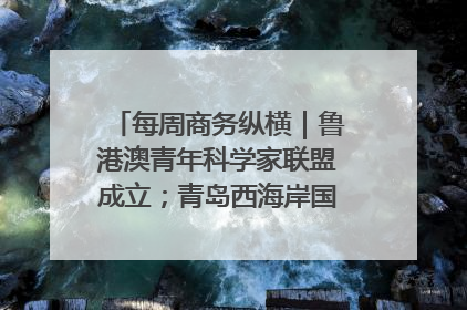 每周商务纵横｜鲁港澳青年科学家联盟成立；青岛西海岸国际能源自贸港启用