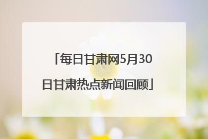 每日甘肃网5月30日甘肃热点新闻回顾