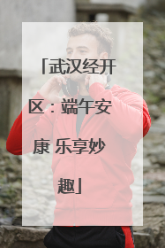 武汉经开区：端午安康 乐享妙趣