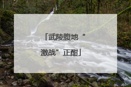 武陵腹地“激战”正酣