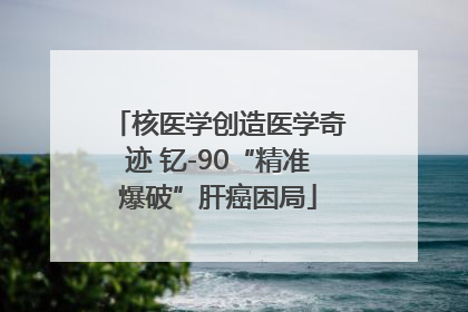 核医学创造医学奇迹 钇-90“精准爆破”肝癌困局