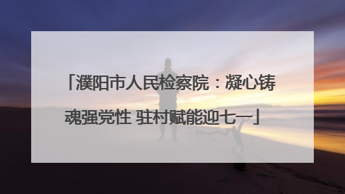 濮阳市人民检察院：凝心铸魂强党性 驻村赋能迎七一