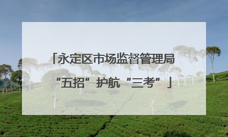 永定区市场监督管理局“五招”护航“三考”