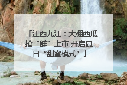 江西九江：大棚西瓜抢“鲜”上市 开启夏日“甜蜜模式”