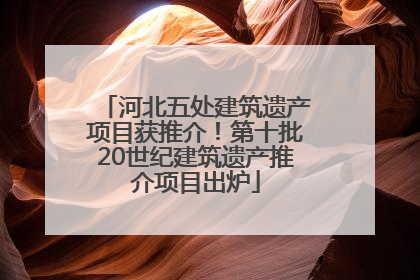 河北五处建筑遗产项目获推介！第十批20世纪建筑遗产推介项目出炉