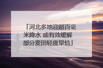 河北多地迎超百毫米降水 或有效缓解部分麦田轻度旱情