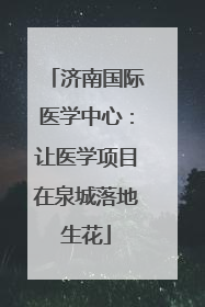 济南国际医学中心：让医学项目在泉城落地生花