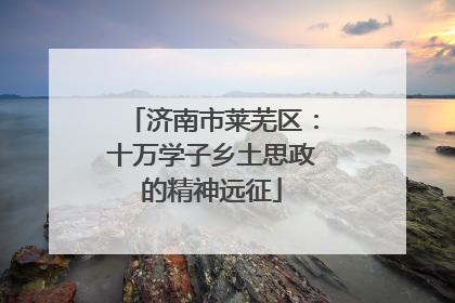 济南市莱芜区：十万学子乡土思政的精神远征