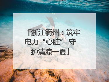 浙江衢州：筑牢电力“心脏” 守护清凉一夏